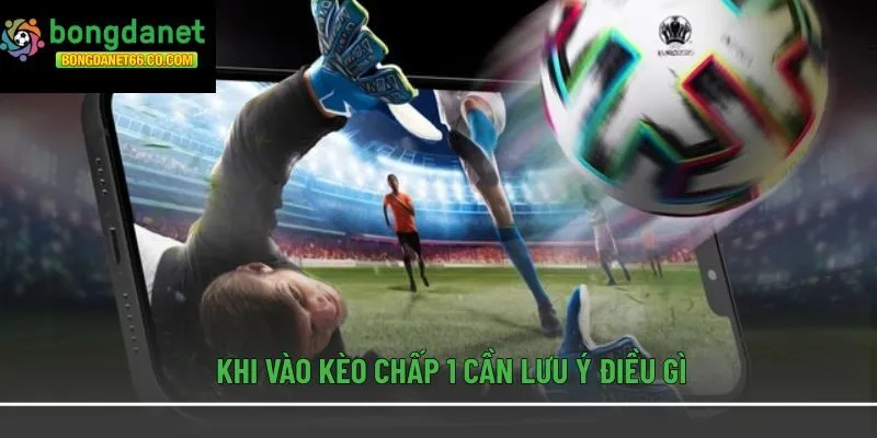 Khi vào kèo chấp 1 cần lưu ý điều gì